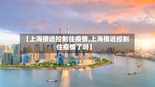 【上海接近控制住疫情,上海接近控制住疫情了吗】-第1张图片