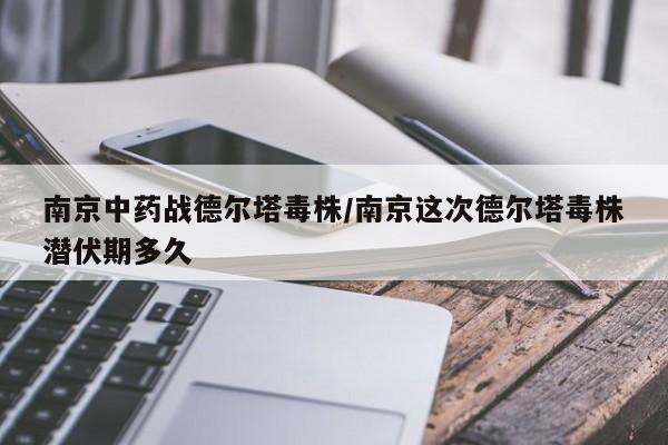 南京中药战德尔塔毒株/南京这次德尔塔毒株潜伏期多久