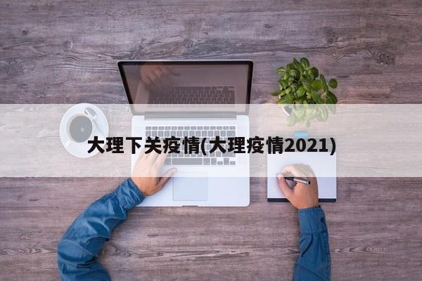 大理下关疫情(大理疫情2021)