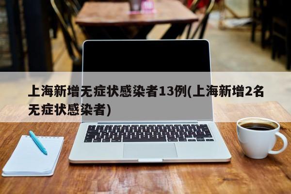 上海新增无症状感染者13例(上海新增2名无症状感染者)