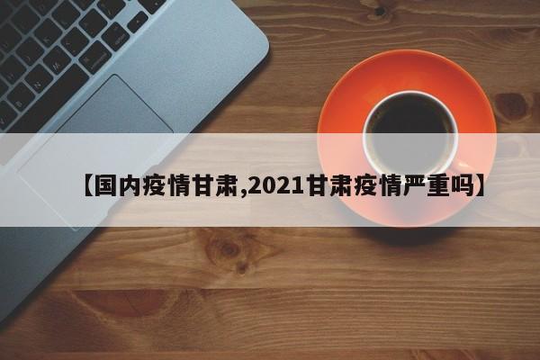 【国内疫情甘肃,2021甘肃疫情严重吗】