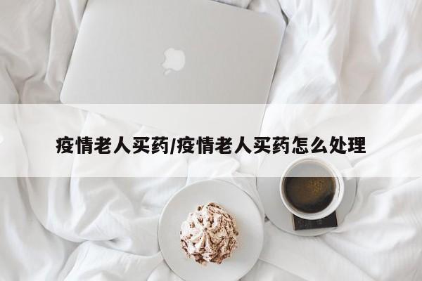疫情老人买药/疫情老人买药怎么处理